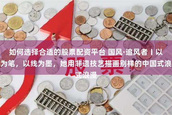 如何选择合适的股票配资平台 国风·追风者〡以针为笔，以线为墨，她用非遗技艺描画别样的中国式浪漫