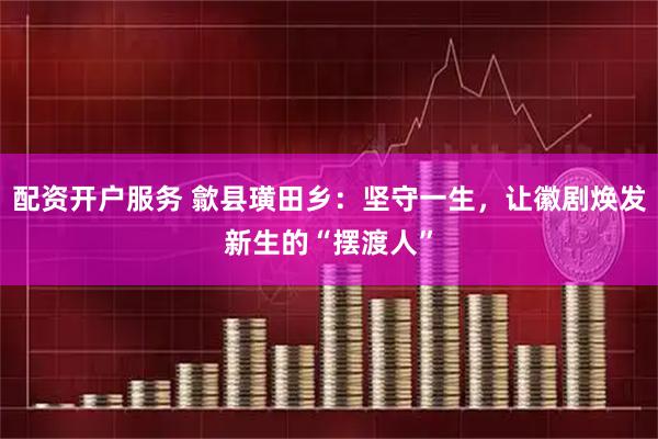 配资开户服务 歙县璜田乡：坚守一生，让徽剧焕发新生的“摆渡人”