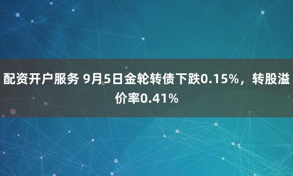 配资开户服务 9月5日金轮转债下跌0.15%，转股溢价率0.41%