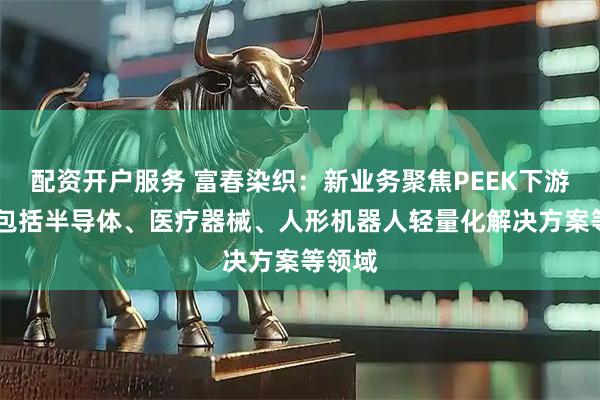 配资开户服务 富春染织：新业务聚焦PEEK下游应用 包括半导体、医疗器械、人形机器人轻量化解决方案等领域