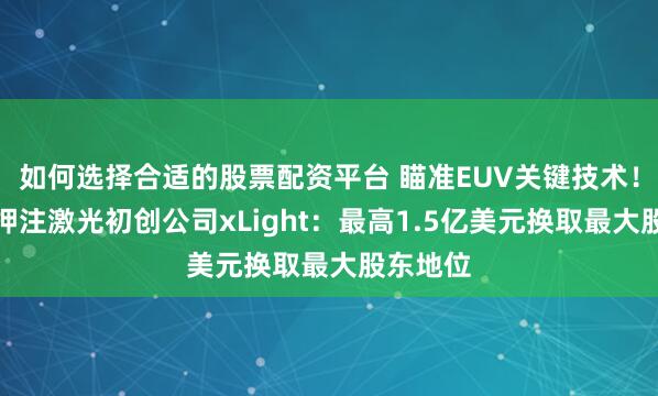 如何选择合适的股票配资平台 瞄准EUV关键技术！美政府押注激光初创公司xLight：最高1.5亿美元换取最大股东地位