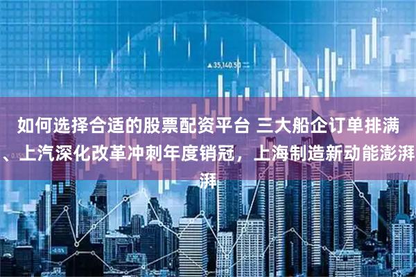 如何选择合适的股票配资平台 三大船企订单排满、上汽深化改革冲刺年度销冠，上海制造新动能澎湃
