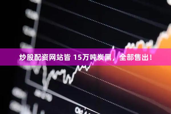 炒股配资网站皆 15万吨炭黑，全部售出！