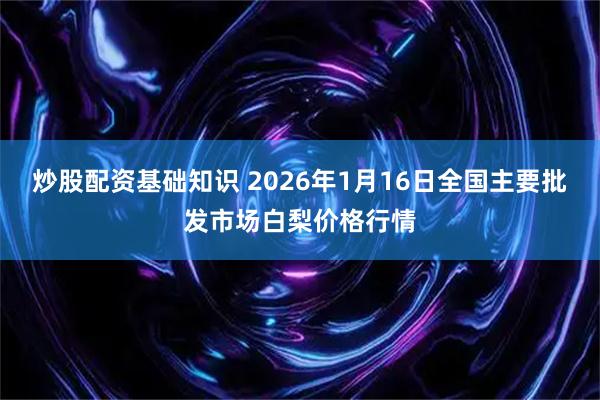 炒股配资基础知识 2026年1月16日全国主要批发市场白梨价格行情