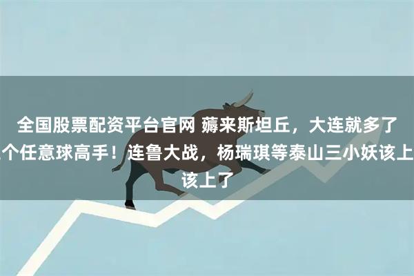 全国股票配资平台官网 薅来斯坦丘，大连就多了三个任意球高手！连鲁大战，杨瑞琪等泰山三小妖该上了
