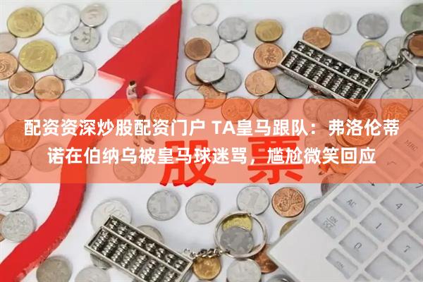 配资资深炒股配资门户 TA皇马跟队：弗洛伦蒂诺在伯纳乌被皇马球迷骂，尴尬微笑回应