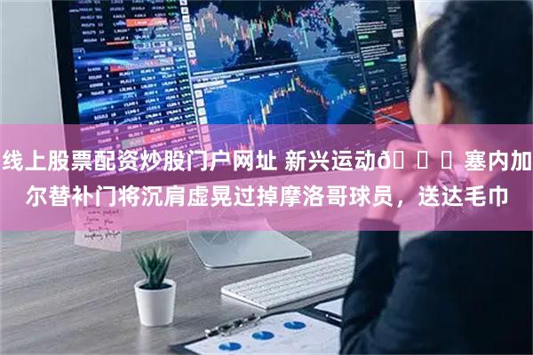 线上股票配资炒股门户网址 新兴运动😂塞内加尔替补门将沉肩虚晃过掉摩洛哥球员，送达毛巾