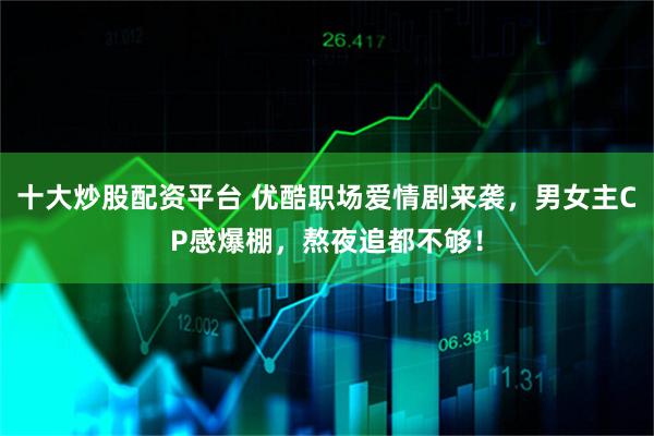 十大炒股配资平台 优酷职场爱情剧来袭，男女主CP感爆棚，熬夜追都不够！