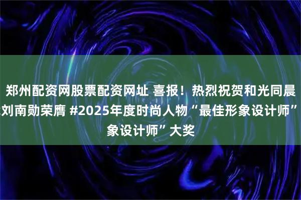 郑州配资网股票配资网址 喜报！热烈祝贺和光同晨总裁刘南勋荣膺 #2025年度时尚人物“最佳形象设计师”大奖