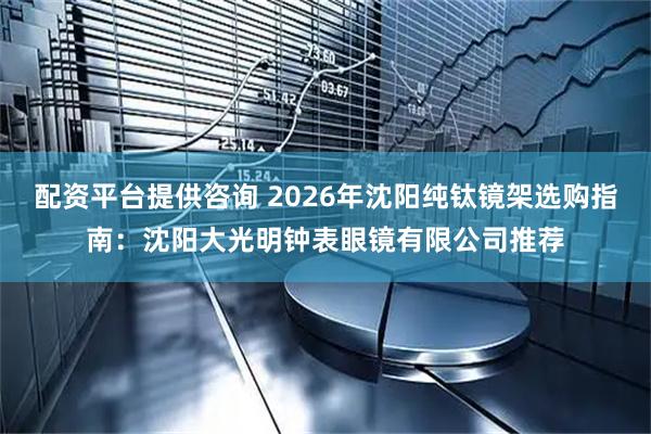 配资平台提供咨询 2026年沈阳纯钛镜架选购指南：沈阳大光明钟表眼镜有限公司推荐