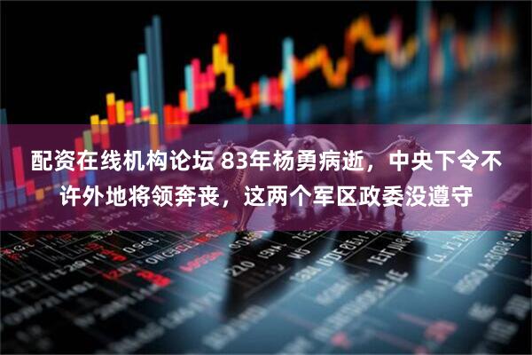 配资在线机构论坛 83年杨勇病逝，中央下令不许外地将领奔丧，这两个军区政委没遵守