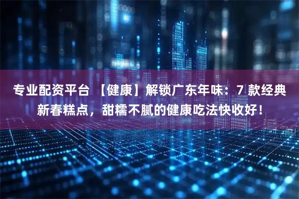 专业配资平台 【健康】解锁广东年味：7 款经典新春糕点，甜糯不腻的健康吃法快收好！