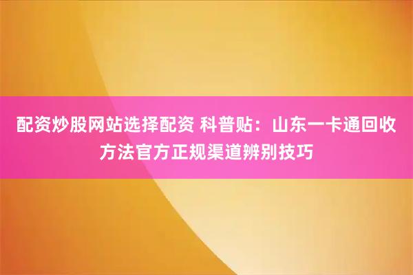 配资炒股网站选择配资 科普贴：山东一卡通回收方法官方正规渠道辨别技巧