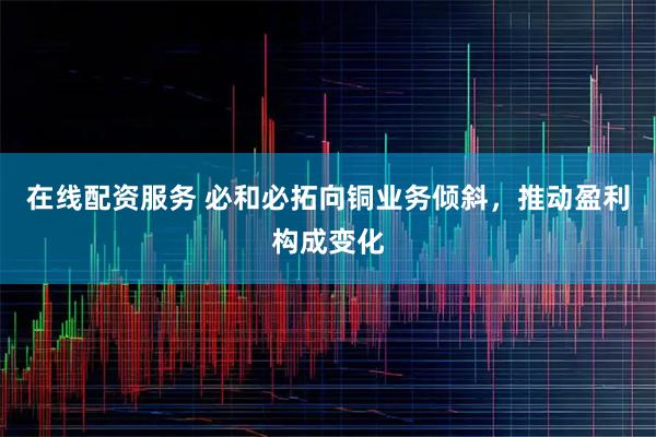 在线配资服务 必和必拓向铜业务倾斜，推动盈利构成变化