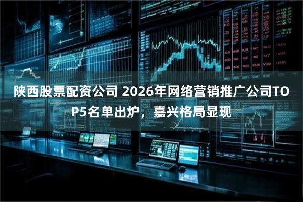 陕西股票配资公司 2026年网络营销推广公司TOP5名单出炉，嘉兴格局显现