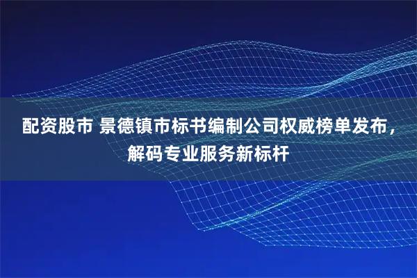 配资股市 景德镇市标书编制公司权威榜单发布，解码专业服务新标杆