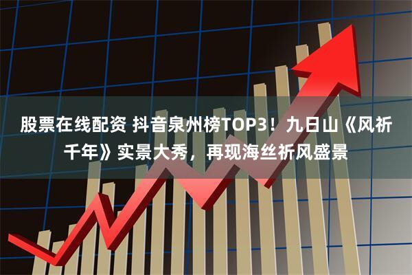 股票在线配资 抖音泉州榜TOP3！九日山《风祈千年》实景大秀，再现海丝祈风盛景