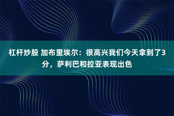 杠杆炒股 加布里埃尔：很高兴我们今天拿到了3分，萨利巴和拉亚表现出色