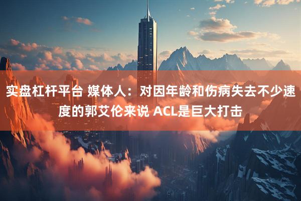 实盘杠杆平台 媒体人：对因年龄和伤病失去不少速度的郭艾伦来说 ACL是巨大打击