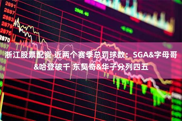 浙江股票配资 近两个赛季总罚球数：SGA&字母哥&哈登破千 东契奇&华子分列四五