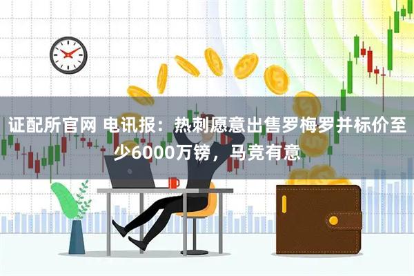 证配所官网 电讯报：热刺愿意出售罗梅罗并标价至少6000万镑，马竞有意