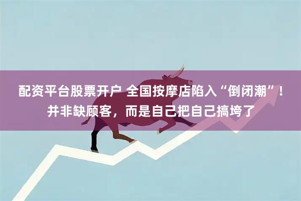 配资平台股票开户 全国按摩店陷入“倒闭潮”！并非缺顾客，而是自己把自己搞垮了