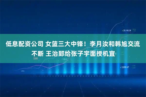 低息配资公司 女篮三大中锋！李月汝和韩旭交流不断 王治郅给张子宇面授机宜