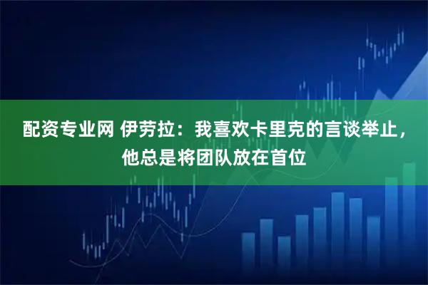 配资专业网 伊劳拉：我喜欢卡里克的言谈举止，他总是将团队放在首位