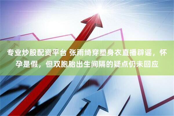 专业炒股配资平台 张雨绮穿塑身衣直播辟谣，怀孕是假，但双胞胎出生间隔的疑点仍未回应