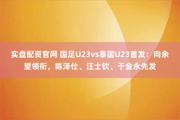 实盘配资官网 国足U23vs泰国U23首发：向余望领衔，陈泽仕、汪士钦、于金永先发