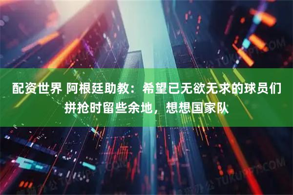 配资世界 阿根廷助教：希望已无欲无求的球员们拼抢时留些余地，想想国家队